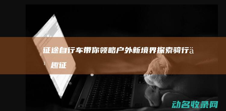 征途自行车带你领略户外新境界 探索骑行乐趣 (征途1自行车)