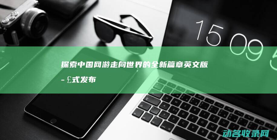 探索中国网游走向世界的全新篇章 英文版正式发布 征途 (探索中国网游有哪些)