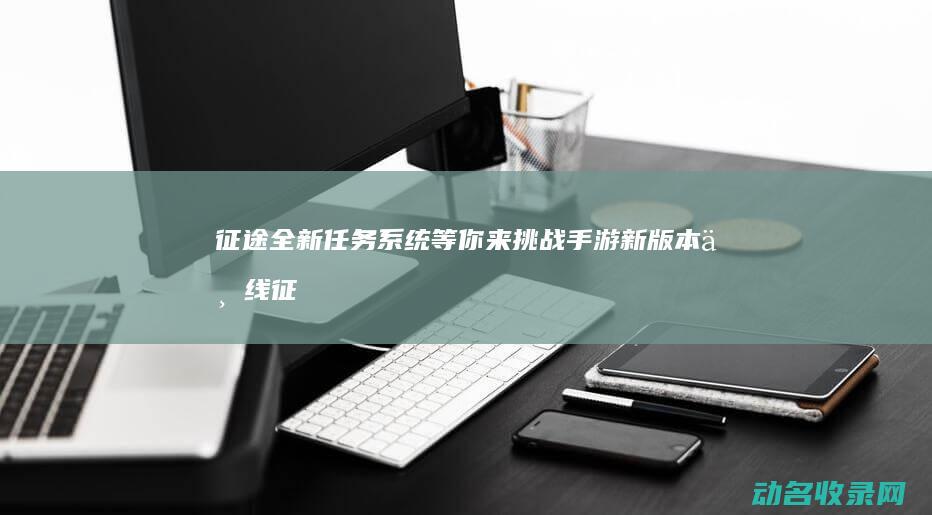 征途 全新任务系统等你来挑战 手游新版本上线 (征途全新任务怎么完成)