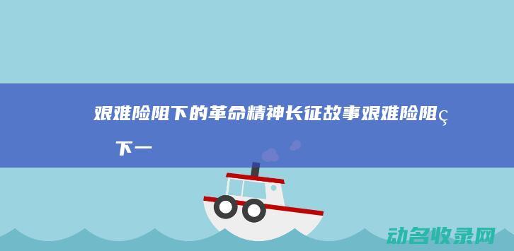 艰难险阻下的革命精神 长征故事 (艰难险阻的下一句)
